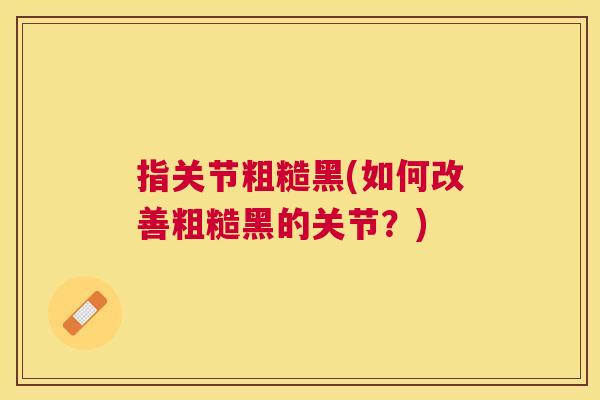 指关节粗糙黑(如何改善粗糙黑的关节？)