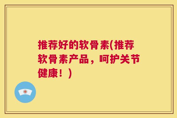 推荐好的软骨素(推荐软骨素产品，呵护关节健康！)