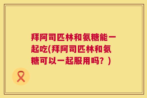 拜阿司匹林和氨糖能一起吃(拜阿司匹林和氨糖可以一起服用吗？)