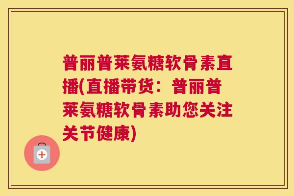 普丽普莱氨糖软骨素直播(直播带货：普丽普莱氨糖软骨素助您关注关节健康)