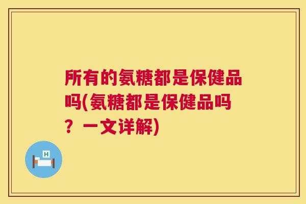 所有的氨糖都是保健品吗(氨糖都是保健品吗？一文详解)