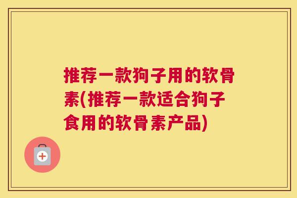 推荐一款狗子用的软骨素(推荐一款适合狗子食用的软骨素产品)