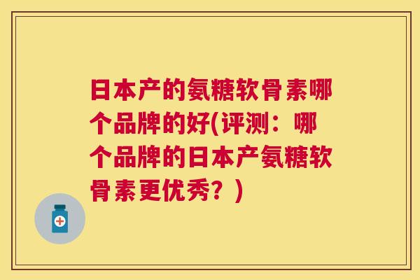 日本产的氨糖软骨素哪个品牌的好(评测：哪个品牌的日本产氨糖软骨素更优秀？)