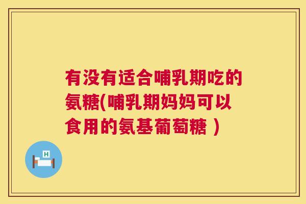 有没有适合哺乳期吃的氨糖(哺乳期妈妈可以食用的氨基葡萄糖 )