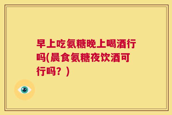 早上吃氨糖晚上喝酒行吗(晨食氨糖夜饮酒可行吗？)
