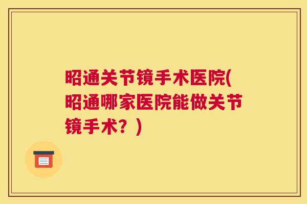 昭通关节镜手术医院(昭通哪家医院能做关节镜手术？)