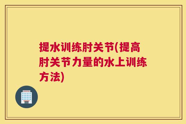 提水训练肘关节(提高肘关节力量的水上训练方法)