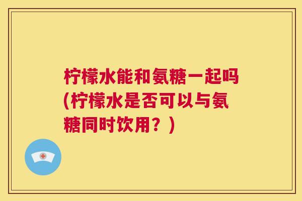 柠檬水能和氨糖一起吗(柠檬水是否可以与氨糖同时饮用？)