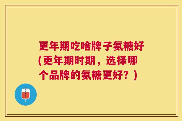 更年期吃啥牌子氨糖好(更年期时期，选择哪个品牌的氨糖更好？)