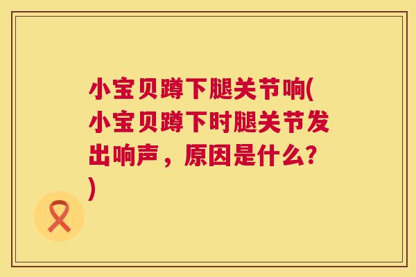 小宝贝蹲下腿关节响(小宝贝蹲下时腿关节发出响声，原因是什么？)