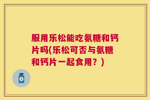 服用乐松能吃氨糖和钙片吗(乐松可否与氨糖和钙片一起食用？)