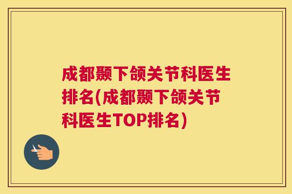 成都颞下颌关节科医生排名(成都颞下颌关节科医生TOP排名)
