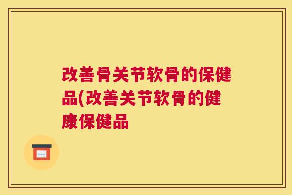 改善骨关节软骨的保健品(改善关节软骨的健康保健品