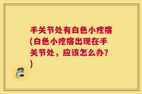 手关节处有白色小疙瘩(白色小疙瘩出现在手关节处,应该怎么办?) 手关节处有白色小疙瘩(白色小疙瘩出现在手关节处,应该怎么办?)