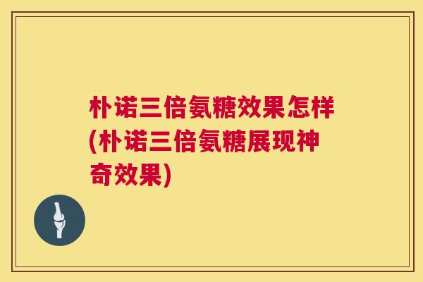 朴诺三倍氨糖效果怎样(朴诺三倍氨糖展现神奇效果)