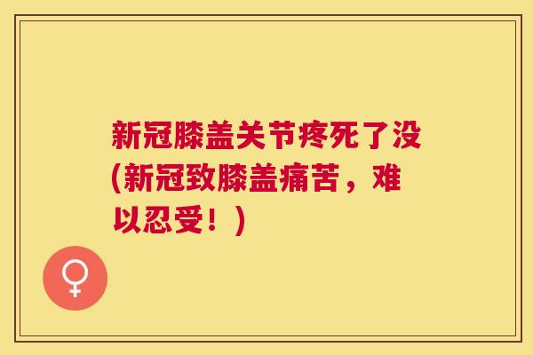 新冠膝盖关节疼死了没(新冠致膝盖痛苦，难以忍受！)
