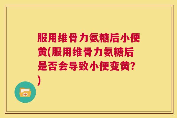 服用维骨力氨糖后小便黄(服用维骨力氨糖后是否会导致小便变黄？)