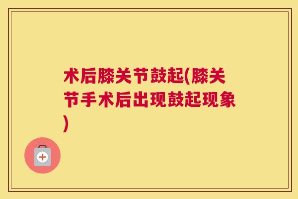 术后膝关节鼓起(膝关节手术后出现鼓起现象)