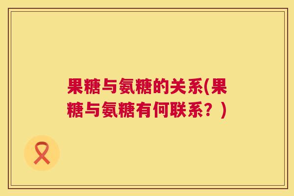 果糖与氨糖的关系(果糖与氨糖有何联系?) 果糖与氨糖的关系(果糖与氨糖有何联系?)