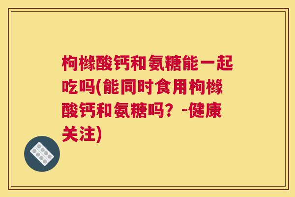 枸橼酸钙和氨糖能一起吃吗(能同时食用枸橼酸钙和氨糖吗？-健康关注)