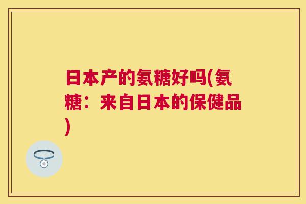 日本产的氨糖好吗(氨糖：来自日本的保健品)