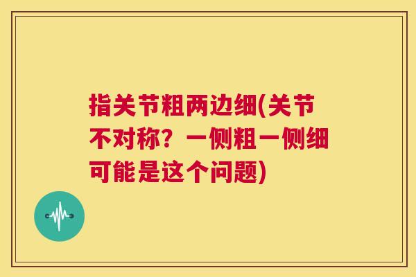 指关节粗两边细(关节不对称？一侧粗一侧细可能是这个问题)