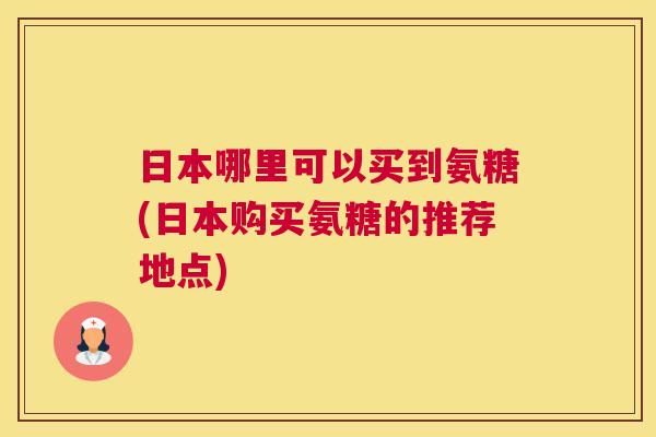 日本哪里可以买到氨糖(日本购买氨糖的推荐地点)
