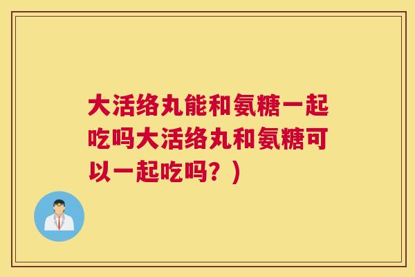 大活络丸能和氨糖一起吃吗大活络丸和氨糖可以一起吃吗？)