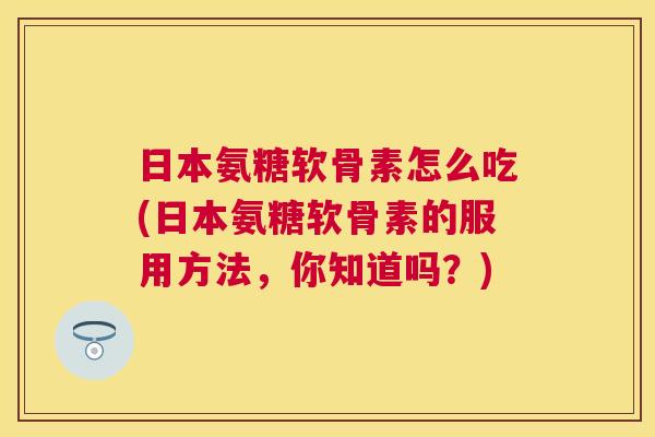 日本氨糖软骨素怎么吃(日本氨糖软骨素的服用方法，你知道吗？)
