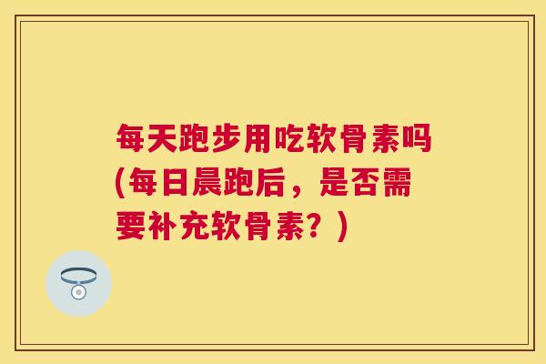 每天跑步用吃软骨素吗(每日晨跑后，是否需要补充软骨素？)