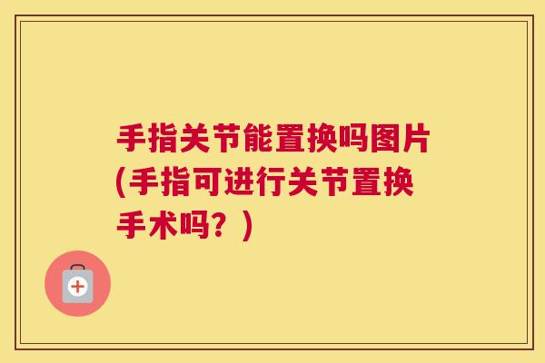 手指关节能置换吗图片(手指可进行关节置换手术吗？)