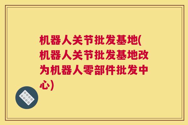 机器人关节批发基地(机器人关节批发基地改为机器人零部件批发中心)