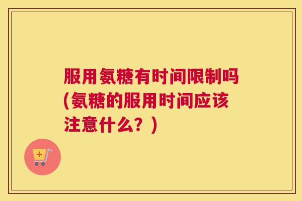 服用氨糖有时间限制吗(氨糖的服用时间应该注意什么？)
