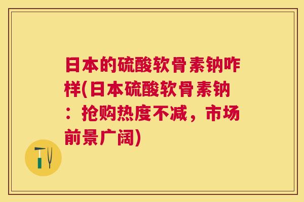 日本的硫酸软骨素钠咋样(日本硫酸软骨素钠：抢购热度不减，市场前景广阔)