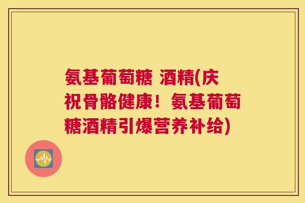 氨基葡萄糖 酒精(庆祝骨骼健康！氨基葡萄糖酒精引爆营养补给)