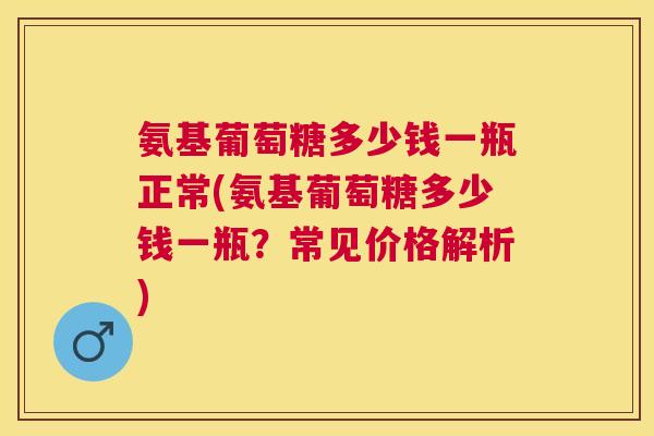 氨基葡萄糖多少钱一瓶正常(氨基葡萄糖多少钱一瓶？常见价格解析)