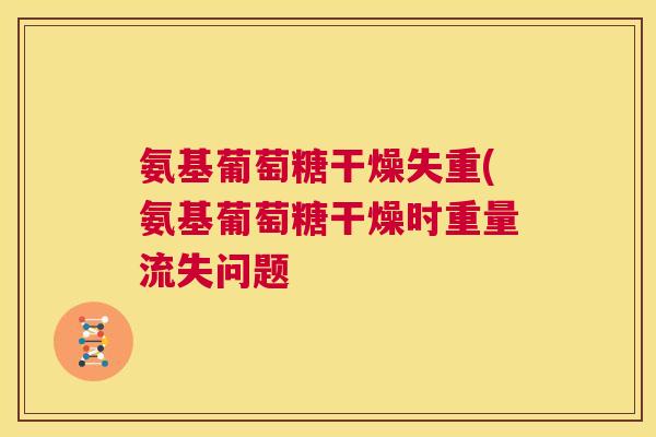 氨基葡萄糖干燥失重(氨基葡萄糖干燥时重量流失问题