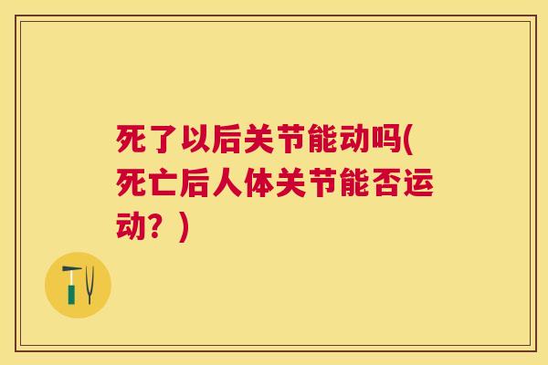 死了以后关节能动吗(死亡后人体关节能否运动？)
