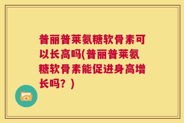 普丽普莱氨糖软骨素可以长高吗(普丽普莱氨糖软骨素能促进身高增长吗？)