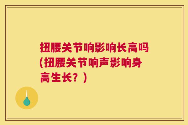 扭腰关节响影响长高吗(扭腰关节响声影响身高生长？)