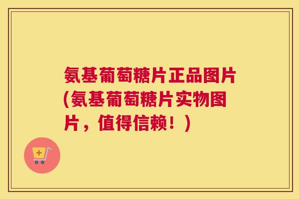 氨基葡萄糖片正品图片(氨基葡萄糖片实物图片，值得信赖！)