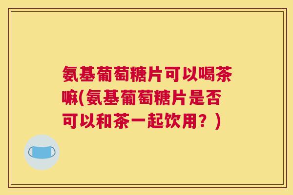 氨基葡萄糖片可以喝茶嘛(氨基葡萄糖片是否可以和茶一起饮用？)