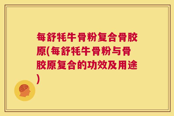 每舒牦牛骨粉复合骨胶原(每舒牦牛骨粉与骨胶原复合的功效及用途)