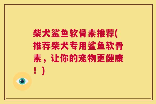 柴犬鲨鱼软骨素推荐(推荐柴犬专用鲨鱼软骨素,让你的宠物更健康!) 柴犬鲨鱼软骨素推荐(推荐柴犬专用鲨鱼软骨素,让你的宠物更健康!)