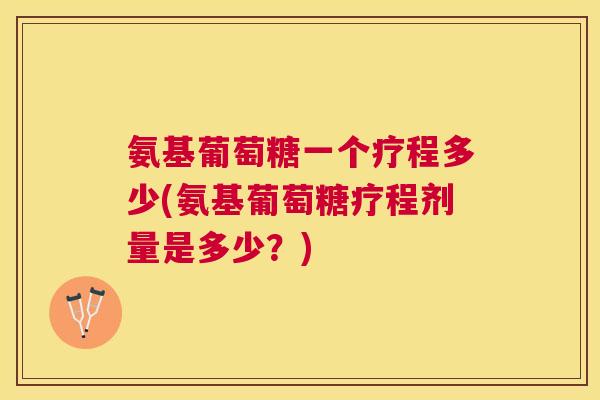 氨基葡萄糖一个疗程多少(氨基葡萄糖疗程剂量是多少？)