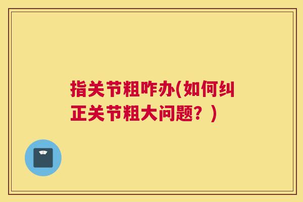 指关节粗咋办(如何纠正关节粗大问题？)
