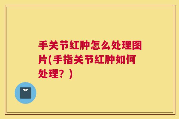 手关节红肿怎么处理图片(手指关节红肿如何处理?) 手关节红肿怎么处理图片(手指关节红肿如何处理?)