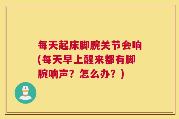 每天起床脚腕关节会响(每天早上醒来都有脚腕响声？怎么办？)