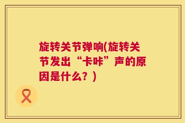 旋转关节弹响(旋转关节发出“卡咔”声的原因是什么？)