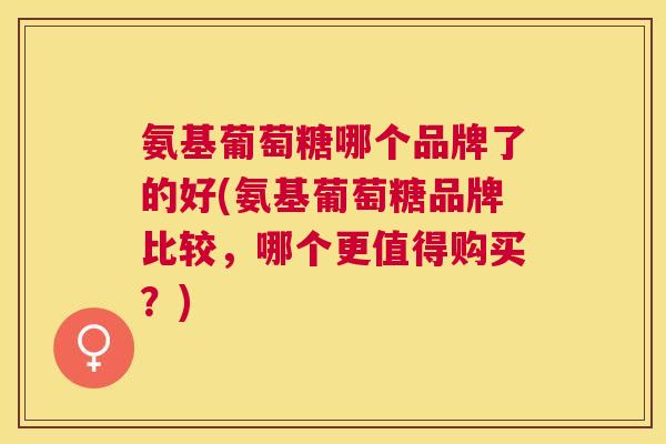 氨基葡萄糖哪个品牌了的好(氨基葡萄糖品牌比较，哪个更值得购买？)
